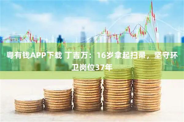 粤有钱APP下载 丁吉万：16岁拿起扫帚，坚守环卫岗位37年