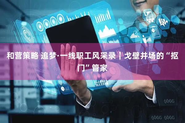 和营策略 追梦·一线职工风采录｜戈壁井场的“抠门”管家