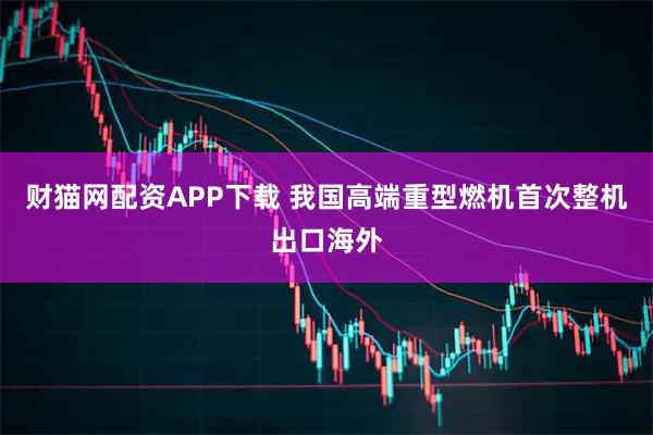 财猫网配资APP下载 我国高端重型燃机首次整机出口海外
