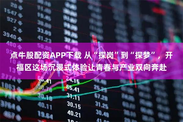 点牛股配资APP下载 从“探岗”到“探梦”，开福区这场沉浸式体验让青春与产业双向奔赴