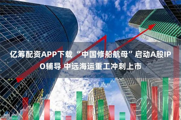 亿筹配资APP下载 “中国修船航母”启动A股IPO辅导 中远海运重工冲刺上市